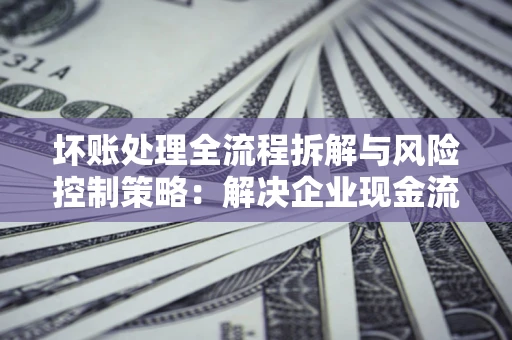 武汉坏账处理全流程拆解与风险控制策略：解决企业现金流顽疾的实战指南