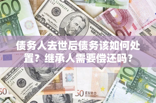 武汉债务人去世后债务该如何处置？继承人需要偿还吗？