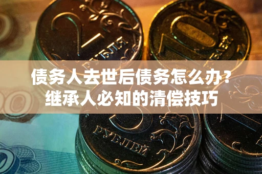 武汉债务人去世后债务怎么办？继承人必知的清偿技巧